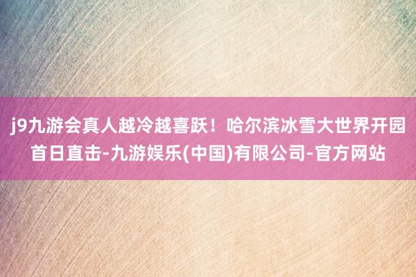 j9九游会真人越冷越喜跃！哈尔滨冰雪大世界开园首日直击-九游娱乐(中国)有限公司-官方网站