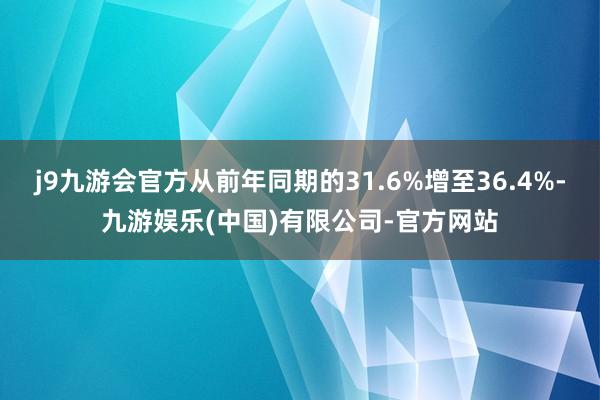 j9九游会官方从前年同期的31.6%增至36.4%-九游娱乐(中国)有限公司-官方网站