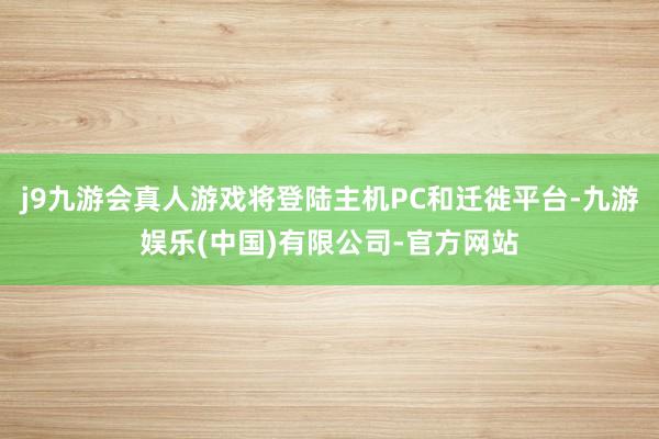 j9九游会真人游戏将登陆主机PC和迁徙平台-九游娱乐(中国)有限公司-官方网站