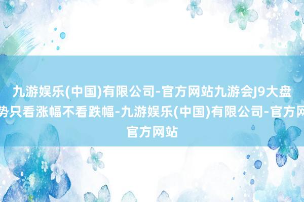 九游娱乐(中国)有限公司-官方网站九游会J9大盘强势只看涨幅不看跌幅-九游娱乐(中国)有限公司-官方网站