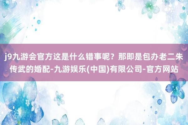 j9九游会官方这是什么错事呢？那即是包办老二朱传武的婚配-九游娱乐(中国)有限公司-官方网站