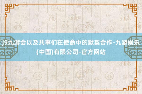 j9九游会以及共事们在使命中的默契合作-九游娱乐(中国)有限公司-官方网站