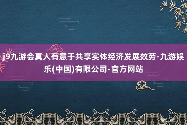 j9九游会真人有意于共享实体经济发展效劳-九游娱乐(中国)有限公司-官方网站