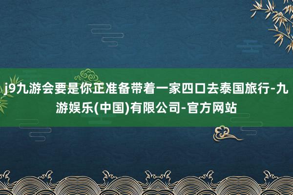 j9九游会要是你正准备带着一家四口去泰国旅行-九游娱乐(中国)有限公司-官方网站