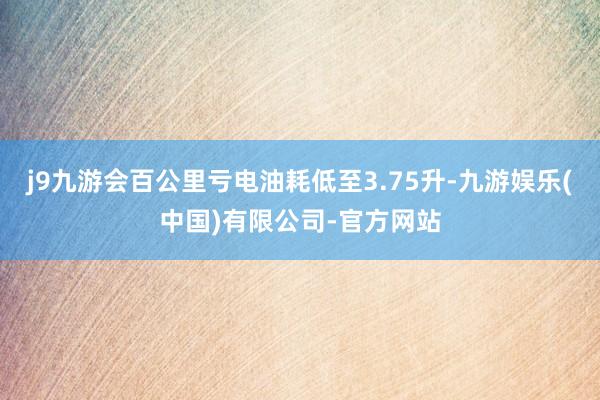 j9九游会百公里亏电油耗低至3.75升-九游娱乐(中国)有限公司-官方网站