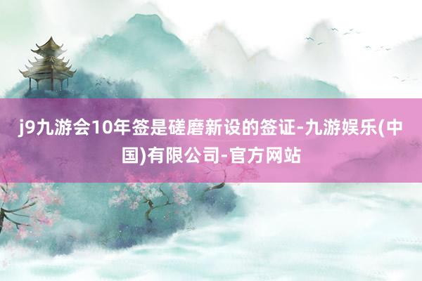 j9九游会10年签是磋磨新设的签证-九游娱乐(中国)有限公司-官方网站