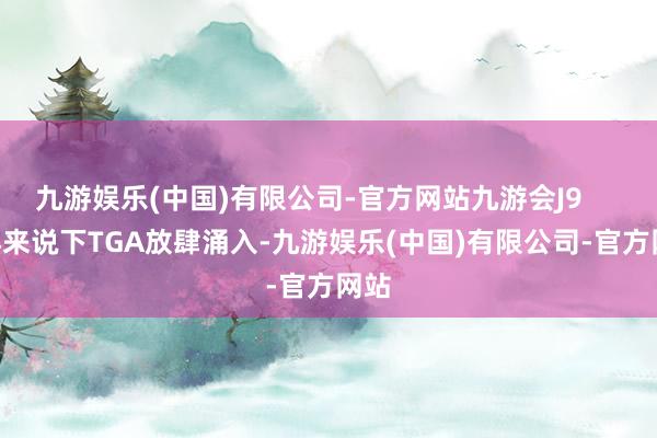 九游娱乐(中国)有限公司-官方网站九游会J9        再来说下TGA放肆涌入-九游娱乐(中国)有限公司-官方网站