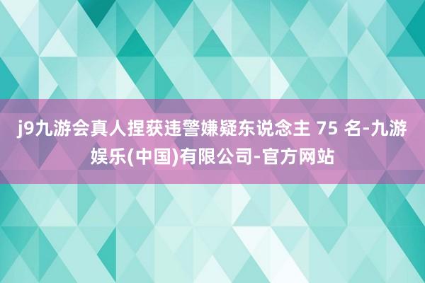 j9九游会真人捏获违警嫌疑东说念主 75 名-九游娱乐(中国)有限公司-官方网站