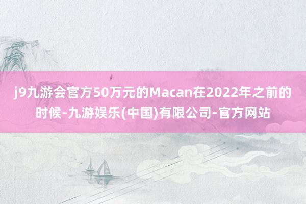 j9九游会官方50万元的Macan在2022年之前的时候-九游娱乐(中国)有限公司-官方网站