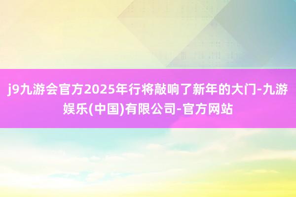 j9九游会官方2025年行将敲响了新年的大门-九游娱乐(中国)有限公司-官方网站