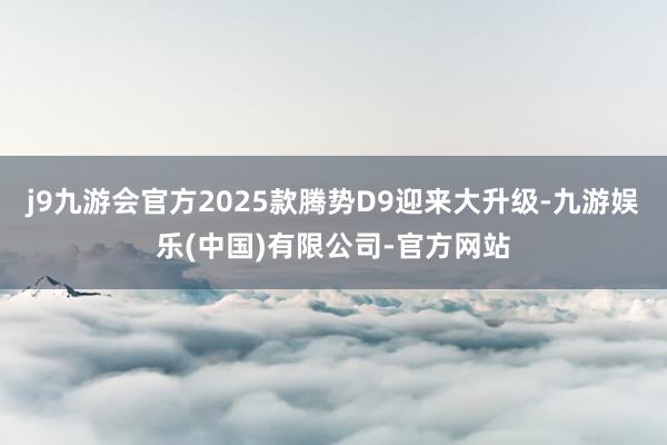 j9九游会官方2025款腾势D9迎来大升级-九游娱乐(中国)有限公司-官方网站