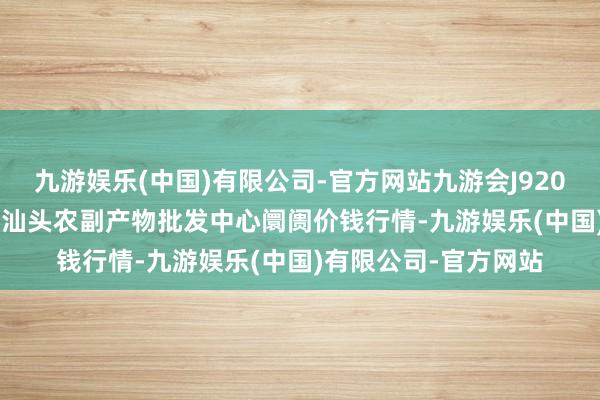 九游娱乐(中国)有限公司-官方网站九游会J92024年12月17日广东汕头农副产物批发中心阛阓价钱行情-九游娱乐(中国)有限公司-官方网站