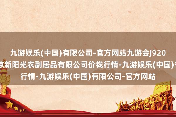 九游娱乐(中国)有限公司-官方网站九游会J92024年12月17日平凉新阳光农副居品有限公司价钱行情-九游娱乐(中国)有限公司-官方网站