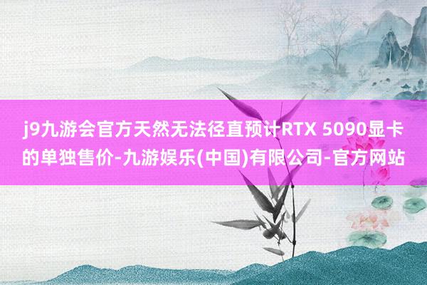 j9九游会官方天然无法径直预计RTX 5090显卡的单独售价-九游娱乐(中国)有限公司-官方网站