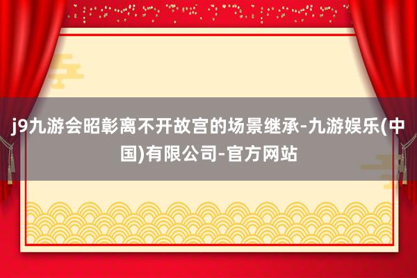 j9九游会昭彰离不开故宫的场景继承-九游娱乐(中国)有限公司-官方网站