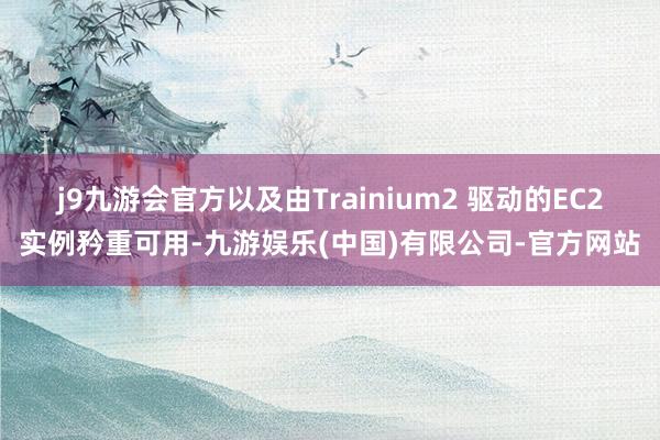 j9九游会官方以及由Trainium2 驱动的EC2实例矜重可用-九游娱乐(中国)有限公司-官方网站