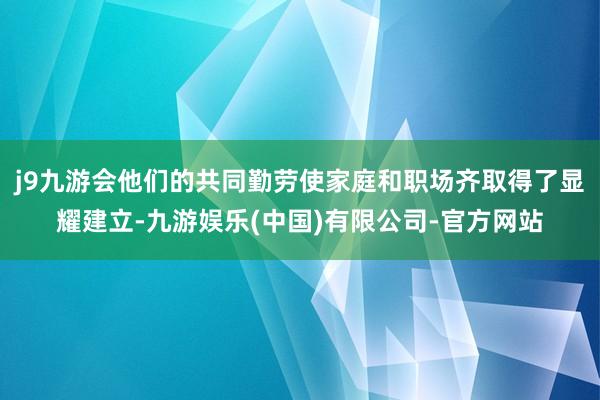 j9九游会他们的共同勤劳使家庭和职场齐取得了显耀建立-九游娱乐(中国)有限公司-官方网站