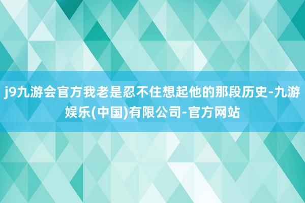 j9九游会官方我老是忍不住想起他的那段历史-九游娱乐(中国)有限公司-官方网站