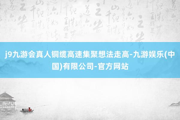 j9九游会真人铜缆高速集聚想法走高-九游娱乐(中国)有限公司-官方网站