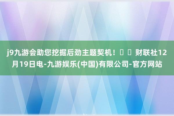 j9九游会助您挖掘后劲主题契机！		　　财联社12月19日电-九游娱乐(中国)有限公司-官方网站