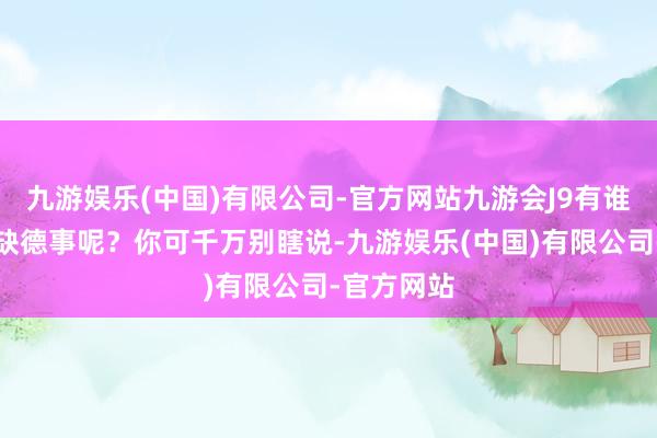 九游娱乐(中国)有限公司-官方网站九游会J9有谁会干这种缺德事呢？你可千万别瞎说-九游娱乐(中国)有限公司-官方网站