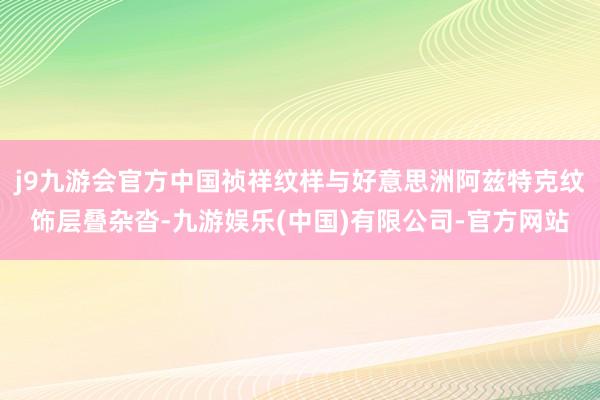 j9九游会官方中国祯祥纹样与好意思洲阿兹特克纹饰层叠杂沓-九游娱乐(中国)有限公司-官方网站