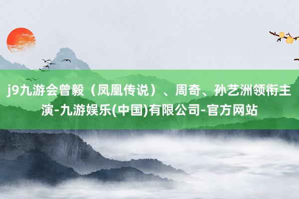 j9九游会曾毅（凤凰传说）、周奇、孙艺洲领衔主演-九游娱乐(中国)有限公司-官方网站