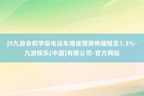 j9九游会初学级电动车增速预测将缩短至1.3%-九游娱乐(中国)有限公司-官方网站