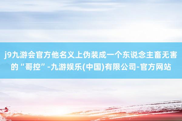 j9九游会官方他名义上伪装成一个东说念主畜无害的“哥控”-九游娱乐(中国)有限公司-官方网站