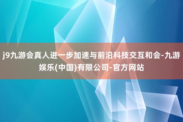 j9九游会真人进一步加速与前沿科技交互和会-九游娱乐(中国)有限公司-官方网站