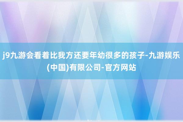 j9九游会看着比我方还要年幼很多的孩子-九游娱乐(中国)有限公司-官方网站