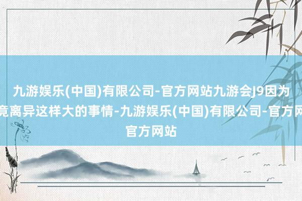 九游娱乐(中国)有限公司-官方网站九游会J9因为毕竟离异这样大的事情-九游娱乐(中国)有限公司-官方网站