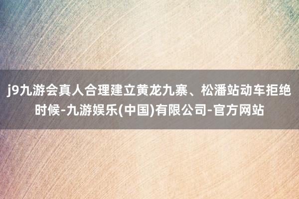 j9九游会真人合理建立黄龙九寨、松潘站动车拒绝时候-九游娱乐(中国)有限公司-官方网站