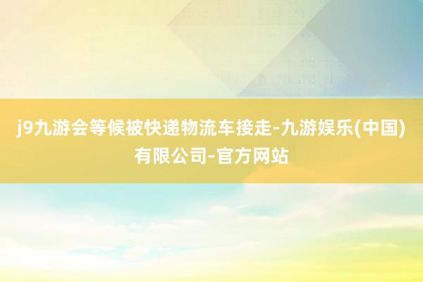 j9九游会等候被快递物流车接走-九游娱乐(中国)有限公司-官方网站