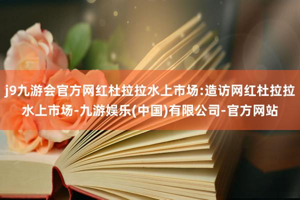 j9九游会官方网红杜拉拉水上市场:造访网红杜拉拉水上市场-九游娱乐(中国)有限公司-官方网站