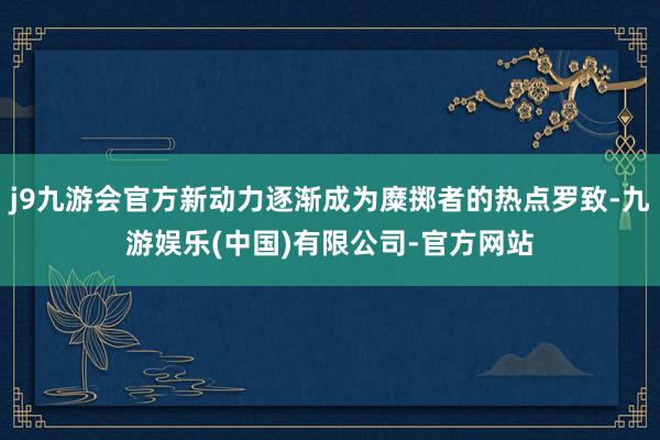 j9九游会官方新动力逐渐成为糜掷者的热点罗致-九游娱乐(中国)有限公司-官方网站