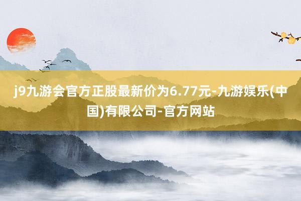 j9九游会官方正股最新价为6.77元-九游娱乐(中国)有限公司-官方网站