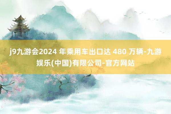 j9九游会2024 年乘用车出口达 480 万辆-九游娱乐(中国)有限公司-官方网站