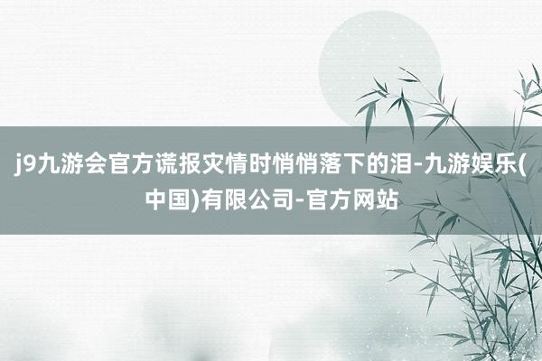 j9九游会官方谎报灾情时悄悄落下的泪-九游娱乐(中国)有限公司-官方网站