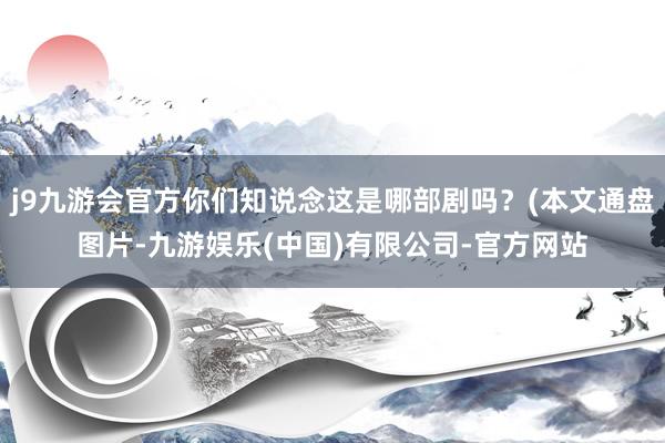 j9九游会官方你们知说念这是哪部剧吗？(本文通盘图片-九游娱乐(中国)有限公司-官方网站