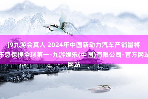 j9九游会真人 2024年中国新动力汽车产销量将不息保捏全球第一-九游娱乐(中国)有限公司-官方网站