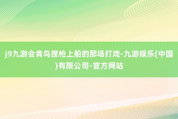 j9九游会青鸟捏枪上船的那场打戏-九游娱乐(中国)有限公司-官方网站