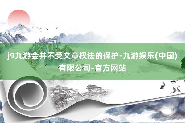 j9九游会并不受文章权法的保护-九游娱乐(中国)有限公司-官方网站