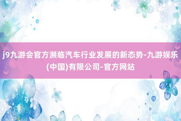 j9九游会官方濒临汽车行业发展的新态势-九游娱乐(中国)有限公司-官方网站