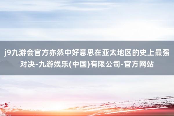 j9九游会官方亦然中好意思在亚太地区的史上最强对决-九游娱乐(中国)有限公司-官方网站