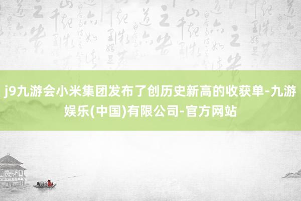 j9九游会小米集团发布了创历史新高的收获单-九游娱乐(中国)有限公司-官方网站