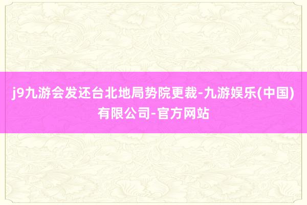 j9九游会发还台北地局势院更裁-九游娱乐(中国)有限公司-官方网站