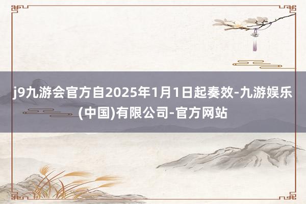 j9九游会官方自2025年1月1日起奏效-九游娱乐(中国)有限公司-官方网站