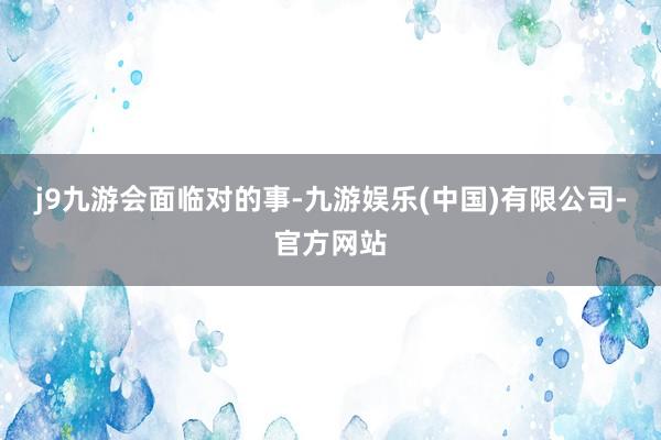 j9九游会面临对的事-九游娱乐(中国)有限公司-官方网站