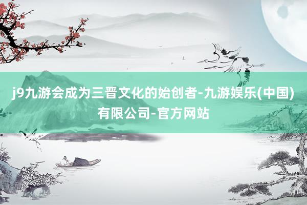 j9九游会成为三晋文化的始创者-九游娱乐(中国)有限公司-官方网站